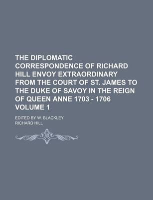 Book cover for The Diplomatic Correspondence of Richard Hill Envoy Extraordinary from the Court of St. James to the Duke of Savoy in the Reign of Queen Anne 1703 - 1706 Volume 1; Edited by W. Blackley