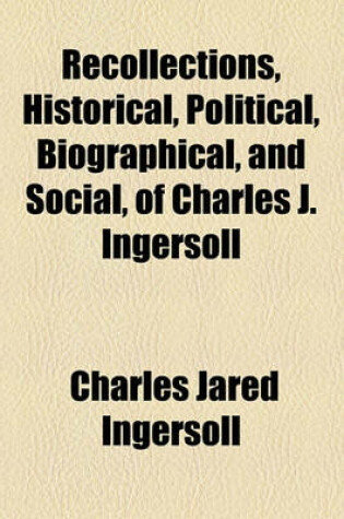 Cover of Recollections, Historical, Political, Biographical, and Social, of Charles J. Ingersoll; By Experience, Presenting Annals, with Portraiture of Personages of This Country, from Genet's Arrival in 1792, to the Purchase of Louisiana in 1803