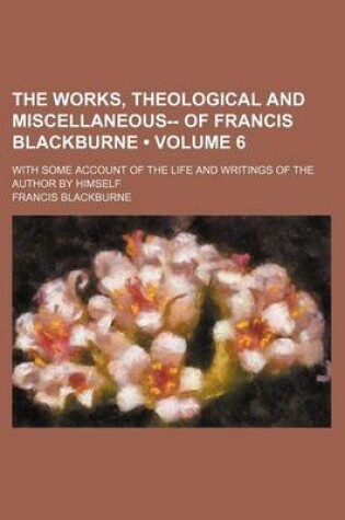 Cover of The Works, Theological and Miscellaneous-- Of Francis Blackburne (Volume 6); With Some Account of the Life and Writings of the Author by Himself