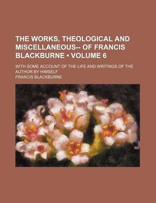 Book cover for The Works, Theological and Miscellaneous-- Of Francis Blackburne (Volume 6); With Some Account of the Life and Writings of the Author by Himself