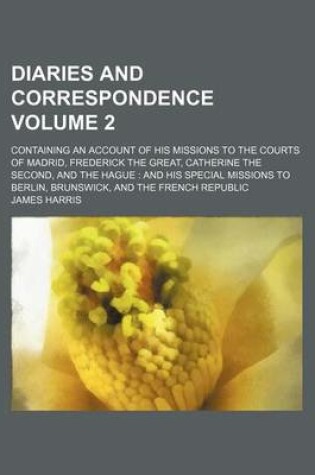 Cover of Diaries and Correspondence Volume 2; Containing an Account of His Missions to the Courts of Madrid, Frederick the Great, Catherine the Second, and the Hague and His Special Missions to Berlin, Brunswick, and the French Republic