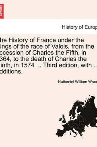 Cover of The History of France Under the Kings of the Race of Valois, from the Accession of Charles the Fifth, in 1364, to the Death of Charles the Ninth, in 1574 ... Third Edition, with ... Additions.