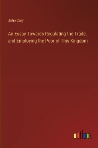 Cover of An Essay Towards Regulating the Trade, and Employing the Poor of This Kingdom