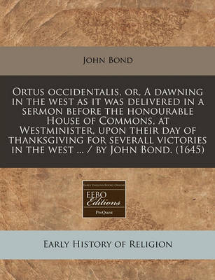 Book cover for Ortus Occidentalis, Or, a Dawning in the West as It Was Delivered in a Sermon Before the Honourable House of Commons, at Westminister, Upon Their Day of Thanksgiving for Severall Victories in the West ... / By John Bond. (1645)