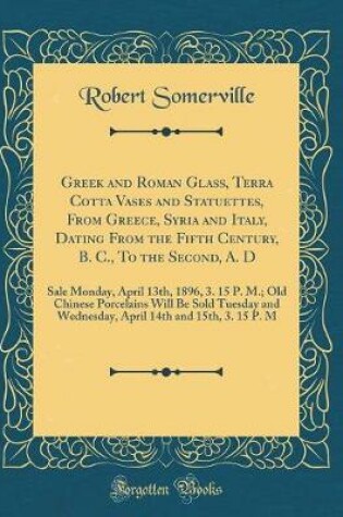 Cover of Greek and Roman Glass, Terra Cotta Vases and Statuettes, From Greece, Syria and Italy, Dating From the Fifth Century, B. C., To the Second, A. D: Sale Monday, April 13th, 1896, 3. 15 P. M.; Old Chinese Porcelains Will Be Sold Tuesday and Wednesday, April