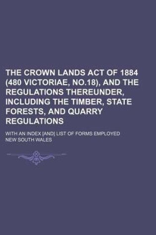 Cover of The Crown Lands Act of 1884 (480 Victoriae, No.18), and the Regulations Thereunder, Including the Timber, State Forests, and Quarry Regulations; With an Index [And] List of Forms Employed