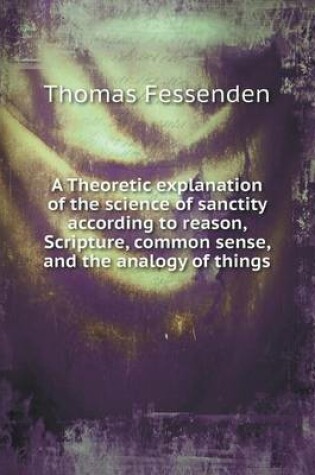 Cover of A Theoretic explanation of the science of sanctity according to reason, Scripture, common sense, and the analogy of things