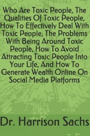 Cover of Who Are Toxic People, The Qualities Of Toxic People, How To Effectively Deal With Toxic People, The Problems With Being Around Toxic People, How To Avoid Attracting Toxic People Into Your Life, And How To Generate Wealth Online On Social Media Platforms