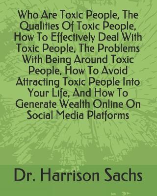 Book cover for Who Are Toxic People, The Qualities Of Toxic People, How To Effectively Deal With Toxic People, The Problems With Being Around Toxic People, How To Avoid Attracting Toxic People Into Your Life, And How To Generate Wealth Online On Social Media Platforms