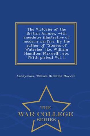 Cover of The Victories of the British Armies, with Anecdotes Illustrative of Modern Warfare. by the Author of Stories of Waterloo [I.E. William Hamilton Maxwell], Etc. [With Plates.] Vol. I. - War College Series