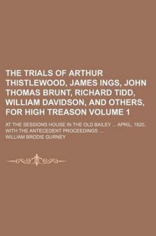 Cover of The Trials of Arthur Thistlewood, James Ings, John Thomas Brunt, Richard Tidd, William Davidson, and Others, for High Treason Volume 1; At the Sessions House in the Old Bailey April, 1820, with the Antecedent Proceedings