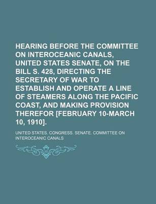 Book cover for Hearing Before the Committee on Interoceanic Canals, United States Senate, on the Bill S. 428, Directing the Secretary of War to Establish and Operate a Line of Steamers Along the Pacific Coast, and Making Provision Therefor [February 10-March 10, 1910].