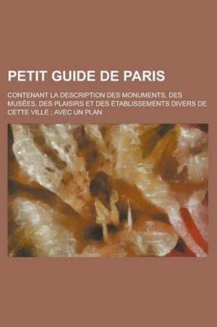 Cover of Petit Guide de Paris; Contenant La Description Des Monuments, Des Musees, Des Plaisirs Et Des Etablissements Divers de Cette Ville Avec Un Plan