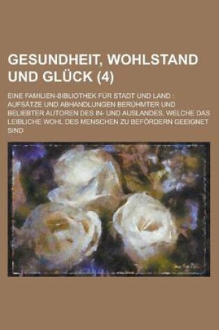 Cover of Gesundheit, Wohlstand Und Gluck (4); Eine Familien-Bibliothek Fur Stadt Und Land Aufsatze Und Abhandlungen Beruhmter Und Beliebter Autoren Des In- Und