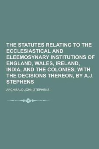 Cover of The Statutes Relating to the Ecclesiastical and Eleemosynary Institutions of England, Wales, Ireland, India, and the Colonies; With the Decisions Thereon, by A.J. Stephens