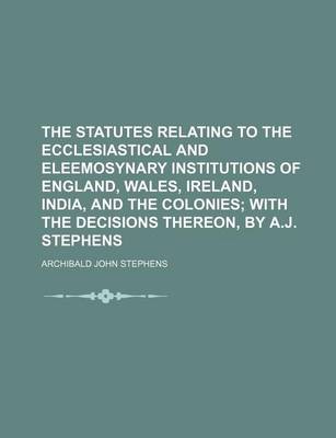 Book cover for The Statutes Relating to the Ecclesiastical and Eleemosynary Institutions of England, Wales, Ireland, India, and the Colonies; With the Decisions Thereon, by A.J. Stephens