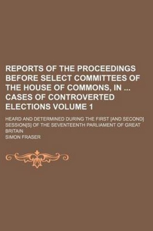 Cover of Reports of the Proceedings Before Select Committees of the House of Commons, in Cases of Controverted Elections; Heard and Determined During the First [And Second] Session[s] of the Seventeenth Parliament of Great Britain Volume 1