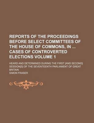 Book cover for Reports of the Proceedings Before Select Committees of the House of Commons, in Cases of Controverted Elections; Heard and Determined During the First [And Second] Session[s] of the Seventeenth Parliament of Great Britain Volume 1