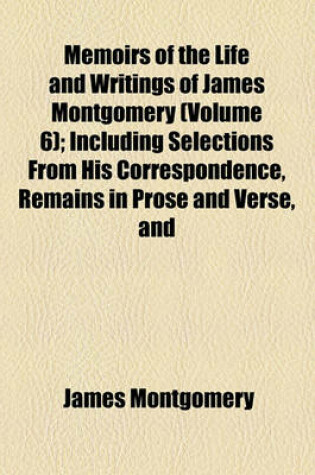 Cover of Memoirs of the Life and Writings of James Montgomery (Volume 6); Including Selections from His Correspondence, Remains in Prose and Verse, and Conversations on Various Subjects