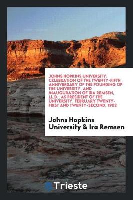 Book cover for Johns Hopkins University; Celebration of the Twenty-Fifth Anniversary of the Founding of the University, and Inauguration of IRA Remsen, LL.D., as President of the University. February Twenty-First and Twenty-Second, 1902