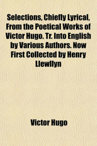 Cover of Selections, Chiefly Lyrical, from the Poetical Works of Victor Hugo. Tr. Into English by Various Authors. Now First Collected by Henry Llewllyn