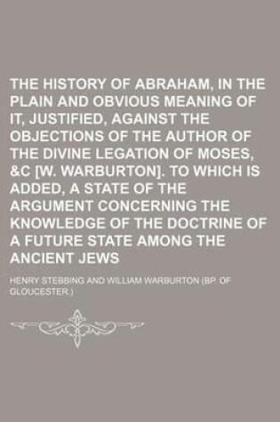 Cover of The History of Abraham, in the Plain and Obvious Meaning of It, Justified, Against the Objections of the Author of the Divine Legation of Moses, &C [W. Warburton]. to Which Is Added, a State of the Argument Concerning the Knowledge of the Doctrine of a