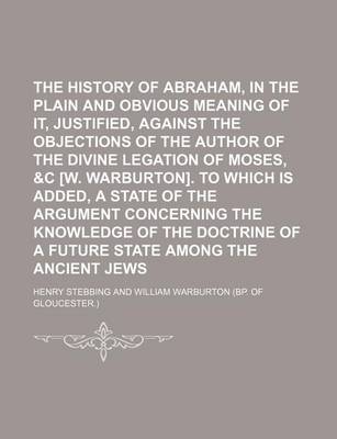 Book cover for The History of Abraham, in the Plain and Obvious Meaning of It, Justified, Against the Objections of the Author of the Divine Legation of Moses, &C [W. Warburton]. to Which Is Added, a State of the Argument Concerning the Knowledge of the Doctrine of a