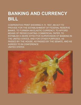 Book cover for Banking and Currency Bill; Comparative Print Showing H. R. 7837, an ACT to Provide for the Establishment of Federal Reserve Banks, to Furnish an Elastic Currency, to Afford Means of Rediscounting Commercial Paper, to Establish a More