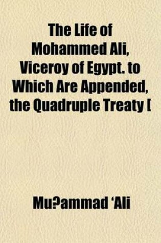 Cover of The Life of Mohammed Ali, Viceroy of Egypt. to Which Are Appended, the Quadruple Treaty [