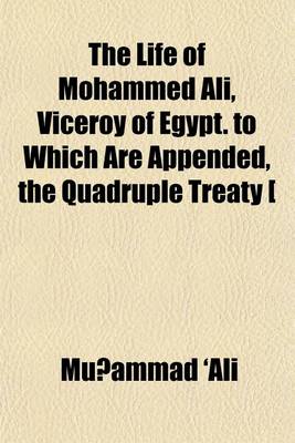 Book cover for The Life of Mohammed Ali, Viceroy of Egypt. to Which Are Appended, the Quadruple Treaty [