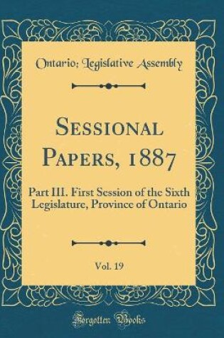 Cover of Sessional Papers, 1887, Vol. 19: Part III. First Session of the Sixth Legislature, Province of Ontario (Classic Reprint)