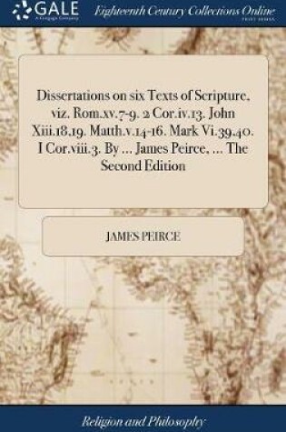 Cover of Dissertations on Six Texts of Scripture, Viz. Rom.XV.7-9. 2 Cor.IV.13. John XIII.18,19. Matth.V.14-16. Mark VI.39,40. I Cor.VIII.3. by ... James Peirce, ... the Second Edition