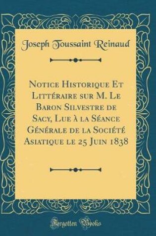 Cover of Notice Historique Et Litteraire Sur M. Le Baron Silvestre de Sacy, Lue A La Seance Generale de la Societe Asiatique Le 25 Juin 1838 (Classic Reprint)