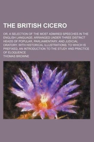 Cover of The British Cicero (Volume 2); Or, a Selection of the Most Admired Speeches in the English Language Arranged Under Three Distinct Heads of Popular, Parliamentary, and Judicial Oratory with Historical Illustrations to Which Is Prefixed, an Introduction to