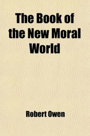 Cover of The Book of the New Moral World; Containing the Rational System of Society, Founded on Demonstrable Facts, Developing the Constitution and Laws of Hum