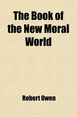 Book cover for The Book of the New Moral World; Containing the Rational System of Society, Founded on Demonstrable Facts, Developing the Constitution and Laws of Hum