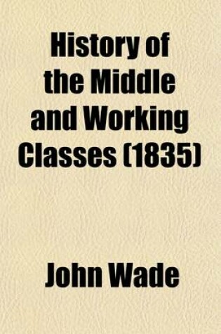 Cover of History of the Middle and Working Classes; With a Popular Exposition of the Economical and Political Principles Which Have Influenced the Past and Present Condition of the Industrious Orders Also an Appendix