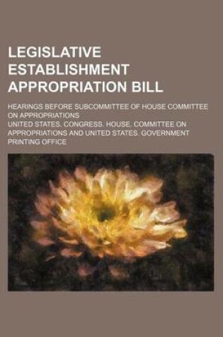 Cover of Legislative Establishment Appropriation Bill; Hearings Before Subcommittee of House Committee on Appropriations