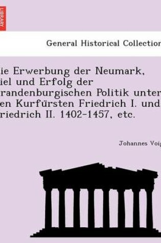 Cover of Die Erwerbung Der Neumark, Ziel Und Erfolg Der Brandenburgischen Politik Unter Den Kurfu Rsten Friedrich I. Und Friedrich II. 1402-1457, Etc.