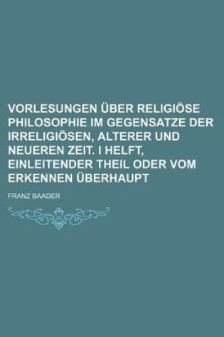 Cover of Vorlesungen Uber Religiose Philosophie Im Gegensatze Der Irreligiosen, Alterer Und Neueren Zeit. I Helft, Einleitender Theil Oder Vom Erkennen Uberhau