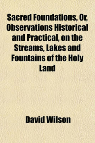 Cover of Sacred Foundations, Or, Observations Historical and Practical, on the Streams, Lakes and Fountains of the Holy Land