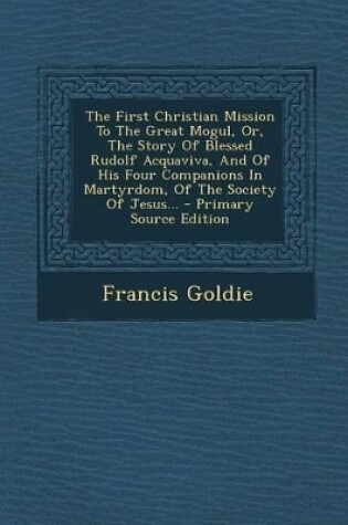 Cover of The First Christian Mission to the Great Mogul, Or, the Story of Blessed Rudolf Acquaviva, and of His Four Companions in Martyrdom, of the Society of Jesus... - Primary Source Edition