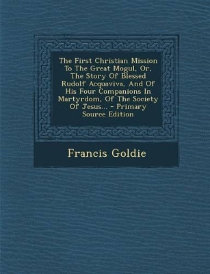 Book cover for The First Christian Mission to the Great Mogul, Or, the Story of Blessed Rudolf Acquaviva, and of His Four Companions in Martyrdom, of the Society of Jesus... - Primary Source Edition