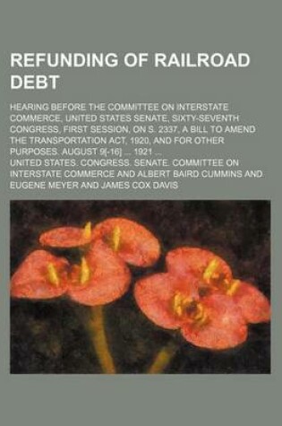 Cover of Refunding of Railroad Debt; Hearing Before the Committee on Interstate Commerce, United States Senate, Sixty-Seventh Congress, First Session, on S. 2337, a Bill to Amend the Transportation ACT, 1920, and for Other Purposes. August 9[-16] 1921