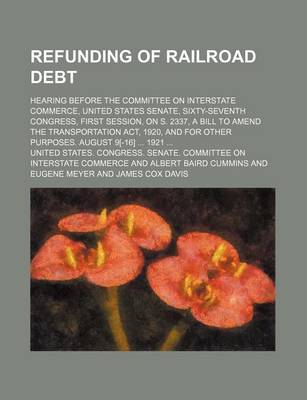 Book cover for Refunding of Railroad Debt; Hearing Before the Committee on Interstate Commerce, United States Senate, Sixty-Seventh Congress, First Session, on S. 2337, a Bill to Amend the Transportation ACT, 1920, and for Other Purposes. August 9[-16] 1921