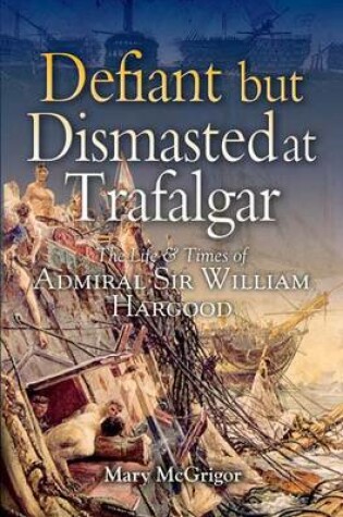 Cover of Defiant and Dismasted at Trafalgar: the Life & Times of Admiral Sir William Harwood