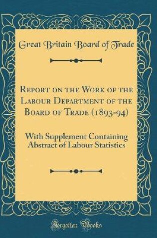 Cover of Report on the Work of the Labour Department of the Board of Trade (1893-94): With Supplement Containing Abstract of Labour Statistics (Classic Reprint)
