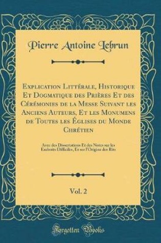 Cover of Explication Litterale, Historique Et Dogmatique Des Prieres Et Des Ceremonies de la Messe Suivant Les Anciens Auteurs, Et Les Monumens de Toutes Les Eglises Du Monde Chretien, Vol. 2