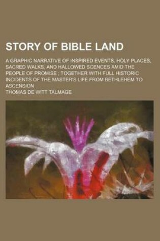 Cover of Story of Bible Land; A Graphic Narrative of Inspired Events, Holy Places, Sacred Walks, and Hallowed Scences Amid the People of Promise Together with Full Historic Incidents of the Master's Life from Bethlehem to Ascension