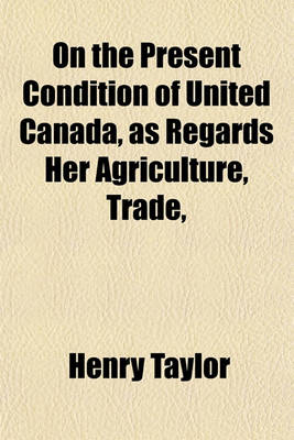 Book cover for On the Present Condition of United Canada, as Regards Her Agriculture, Trade,